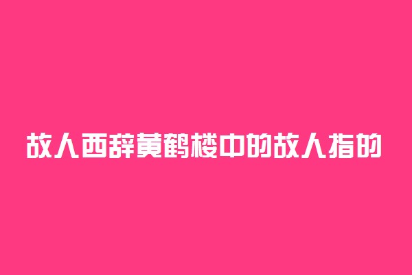 故人西辞黄鹤楼中的故人指的是谁