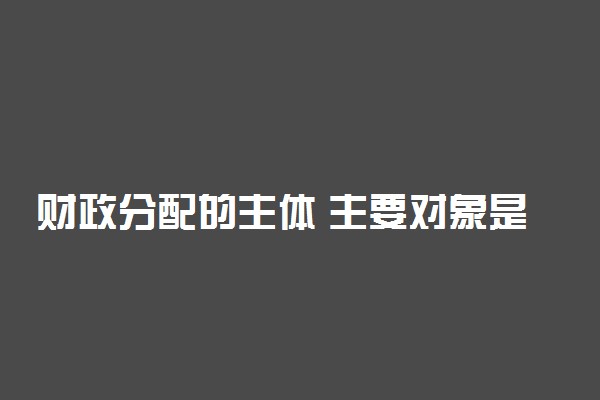财政分配的主体 主要对象是什么