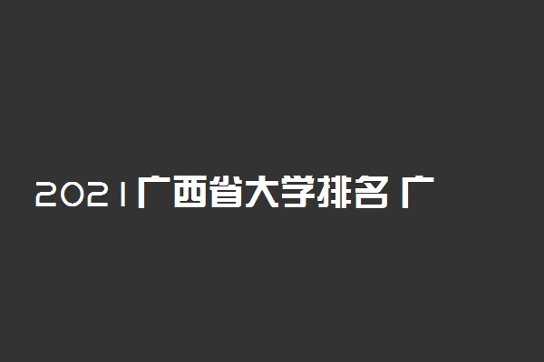 2021广西省大学排名 广西省有哪些好大学