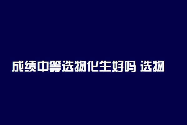 成绩中等选物化生好吗 选物化生就一定当炮灰吗
