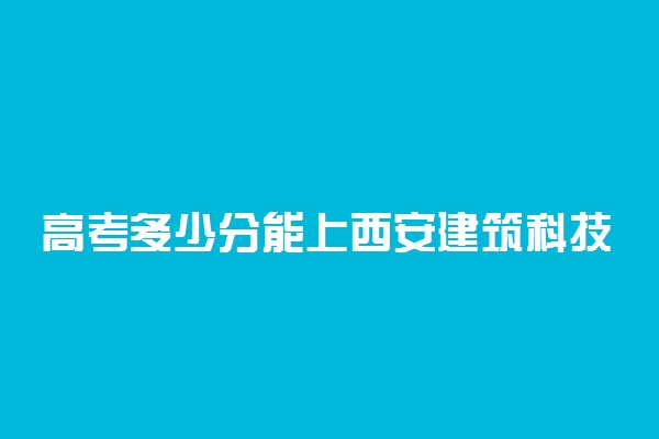 高考多少分能上西安建筑科技大学 2020录取分数线是多少