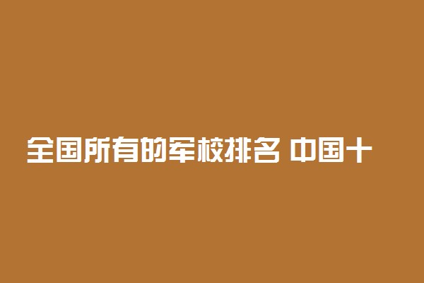 全国所有的军校排名 中国十大军校有哪些