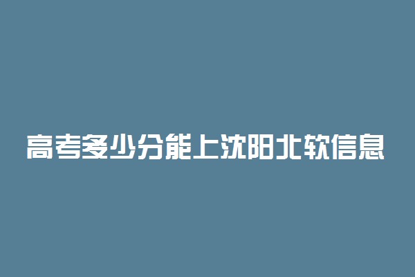 高考多少分能上沈阳北软信息职业技术学院 2020录取分数线是多少