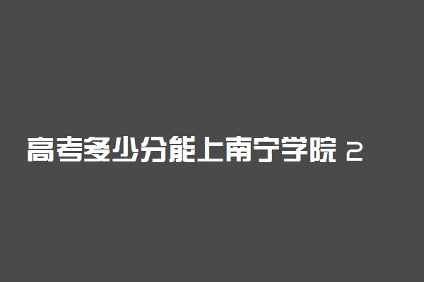 高考多少分能上南宁学院 2020录取分数线是多少
