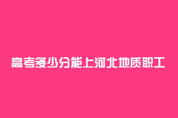 高考多少分能上河北地质职工大学 2020录取分数线是多少