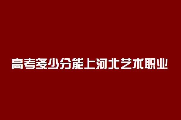 高考多少分能上河北艺术职业学院 2020录取分数线是多少