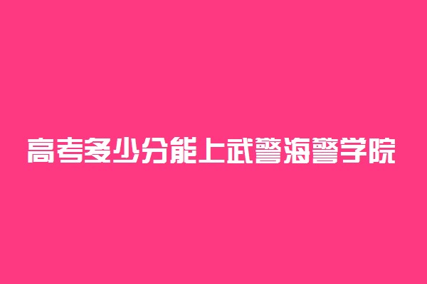 高考多少分能上武警海警学院 2020录取分数线是多少