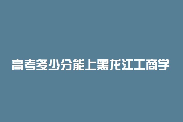 高考多少分能上黑龙江工商学院 2020录取分数线是多少