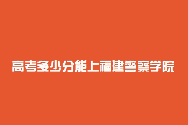 高考多少分能上福建警察学院 2020录取分数线是多少