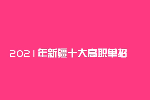 2021年新疆十大高职单招院校排名 单招院校哪个好