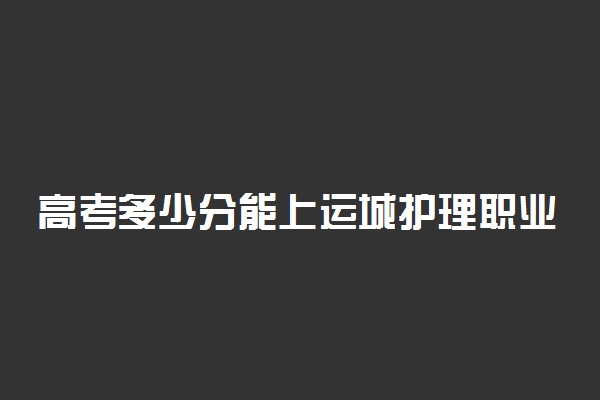 高考多少分能上运城护理职业学院 2020录取分数线是多少