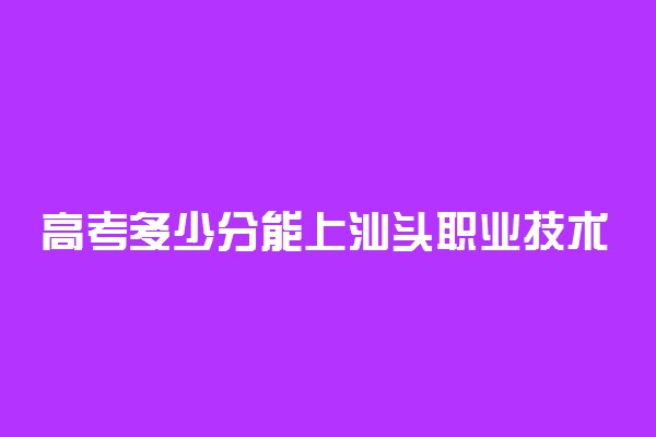 高考多少分能上汕头职业技术学院 2020录取分数线是多少