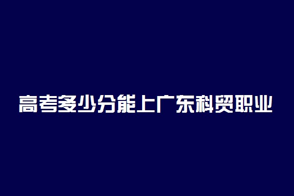 高考多少分能上广东科贸职业学院 2020录取分数线是多少