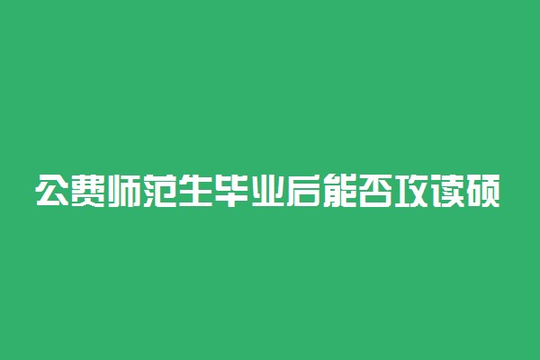 公费师范生毕业后能否攻读硕士研究生？