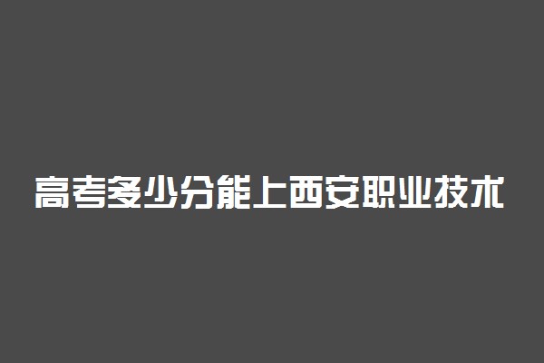 高考多少分能上西安职业技术学院 2020录取分数线是多少