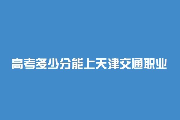 高考多少分能上天津交通职业学院 2020录取分数线是多少
