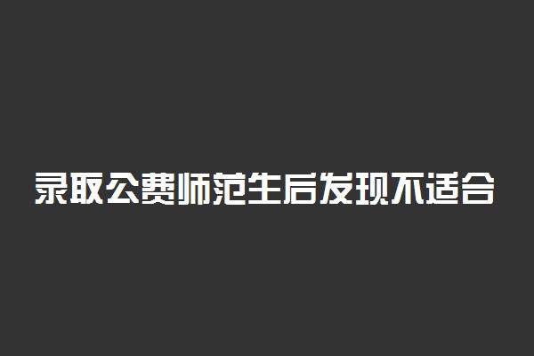 录取公费师范生后发现不适合从教怎么办？