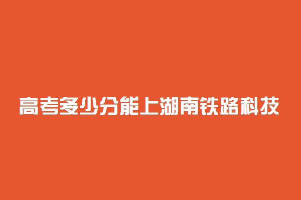 高考多少分能上湖南铁路科技职业技术学院 2020录取分数线是多少
