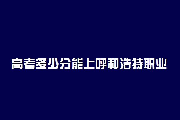 高考多少分能上呼和浩特职业学院 2020录取分数线是多少