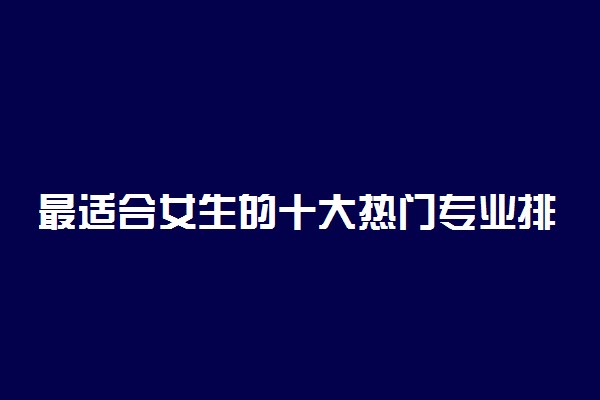 最适合女生的十大热门专业排名 女生学什么好就业