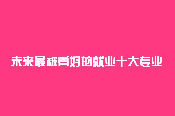 未来最被看好的就业十大专业 什么专业就业好