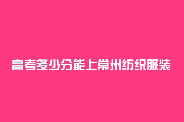 高考多少分能上常州纺织服装职业技术学院 2020录取分数线是多少