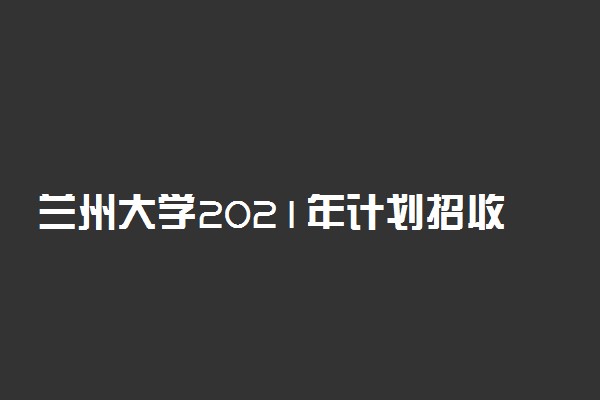 兰州大学2021年计划招收本科生人数 计划招收多少人