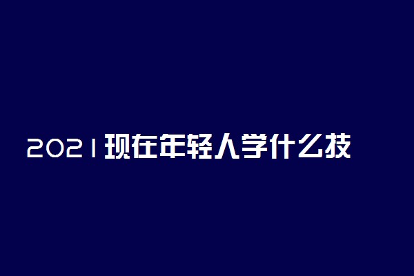 2021现在年轻人学什么技术好男生 什么技术适合男生