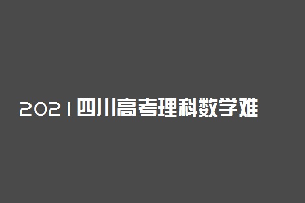2021四川高考理科数学难度分析