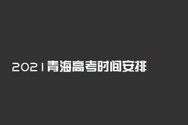 2021青海高考时间安排 高考是几月几号