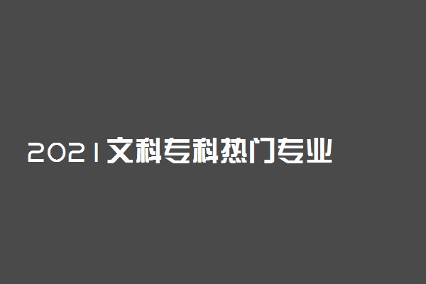 2021文科专科热门专业 最好就业的文科专业