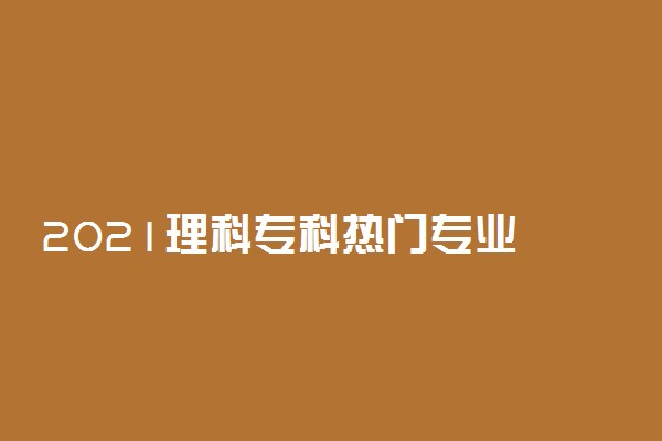 2021理科专科热门专业 理科哪些专业比较有前途