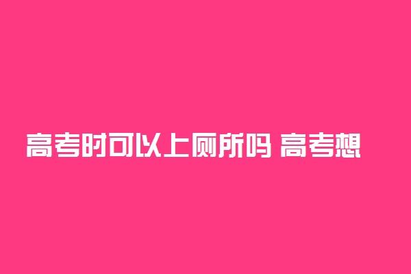 高考时可以上厕所吗 高考想上厕所怎么办