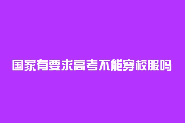 国家有要求高考不能穿校服吗 有什么规定