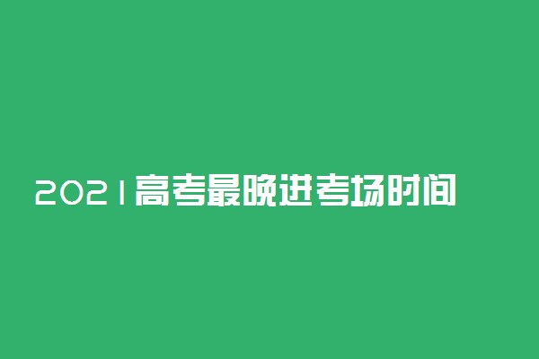 2021高考最晚进考场时间 高考开始多久后禁止入场