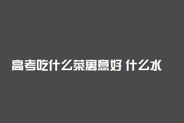 高考吃什么菜寓意好 什么水果吉利
