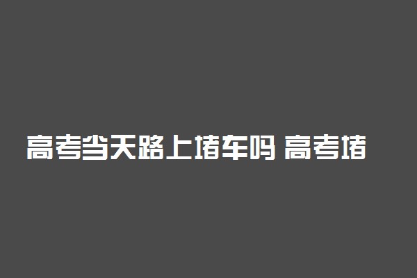 高考当天路上堵车吗 高考堵车怎么办