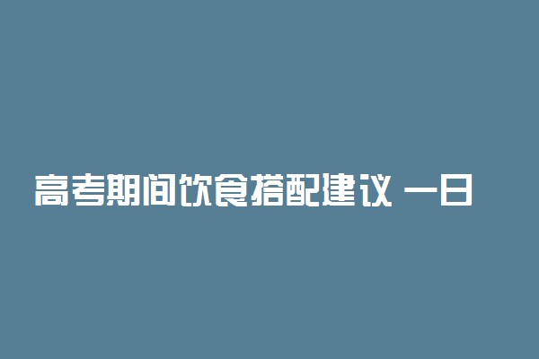 高考期间饮食搭配建议 一日三餐怎么吃