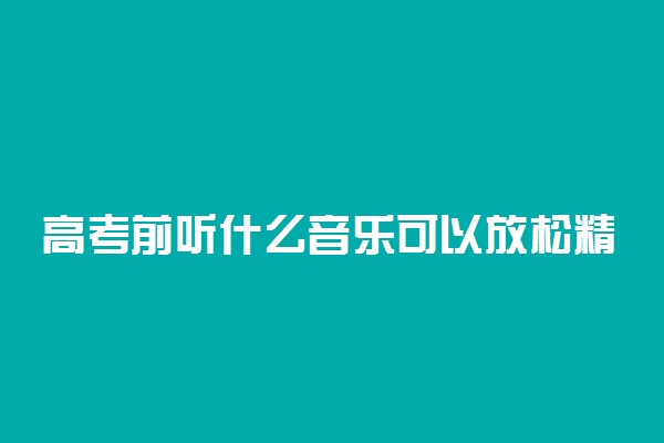 高考前听什么音乐可以放松精神 缓解压力的歌