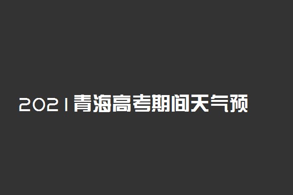 2021青海高考期间天气预报 哪天下雨