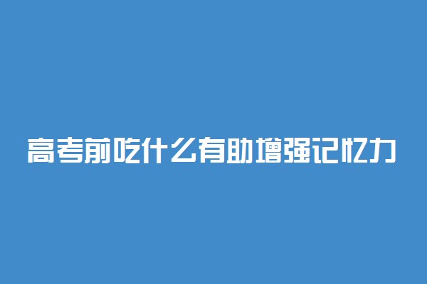 高考前吃什么有助增强记忆力 哪些食物适合高考生