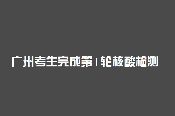 广州考生完成第1轮核酸检测 2021广州高考防疫措施