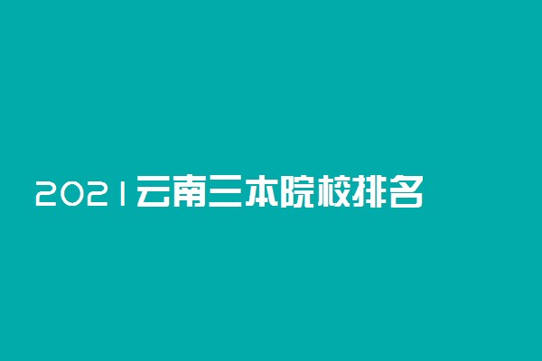 2021云南三本院校排名 最新大学排行榜