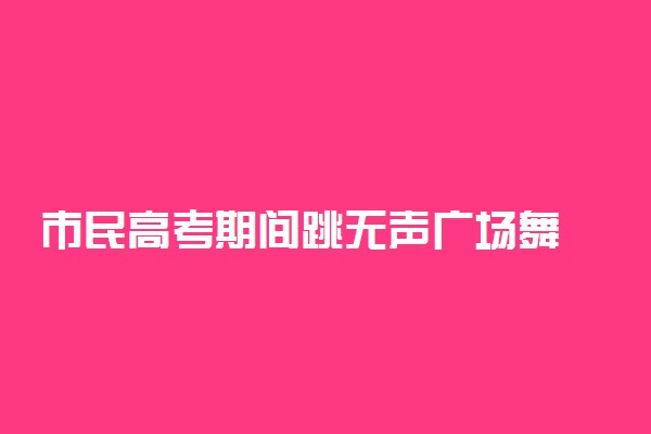 市民高考期间跳无声广场舞 具体情况是什么