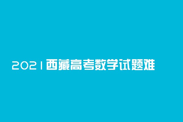 2021西藏高考数学试题难不难