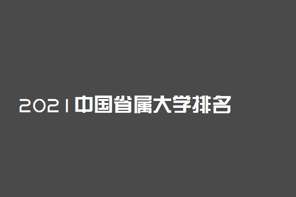 2021中国省属大学排名 最好的省属高校