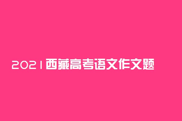 2021西藏高考语文作文题目及范文