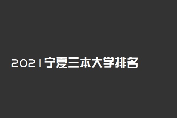 2021宁夏三本大学排名 最好的三本院校有哪些