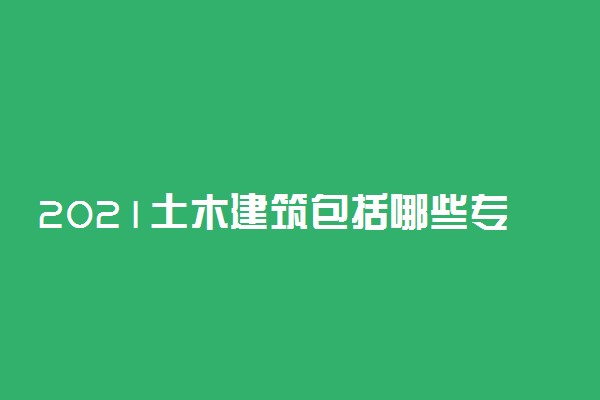 2021土木建筑包括哪些专业 什么专业好