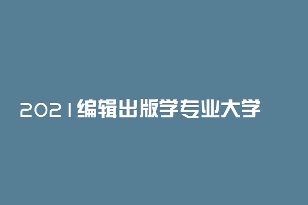 2021编辑出版学专业大学排名 哪个学校最好